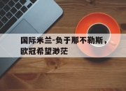开运体育官方入口-包含国际米兰-负于那不勒斯，欧冠希望渺茫的词条