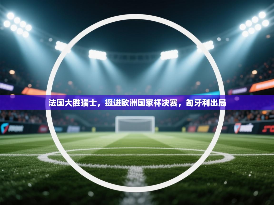 法国大胜瑞士,挺进欧洲国家杯决赛,匈牙利出局 第1张